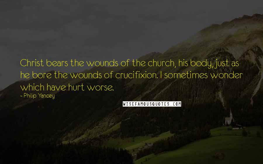 Philip Yancey Quotes: Christ bears the wounds of the church, his body, just as he bore the wounds of crucifixion. I sometimes wonder which have hurt worse.