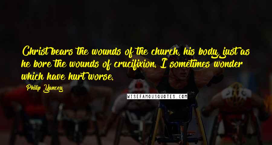 Philip Yancey Quotes: Christ bears the wounds of the church, his body, just as he bore the wounds of crucifixion. I sometimes wonder which have hurt worse.