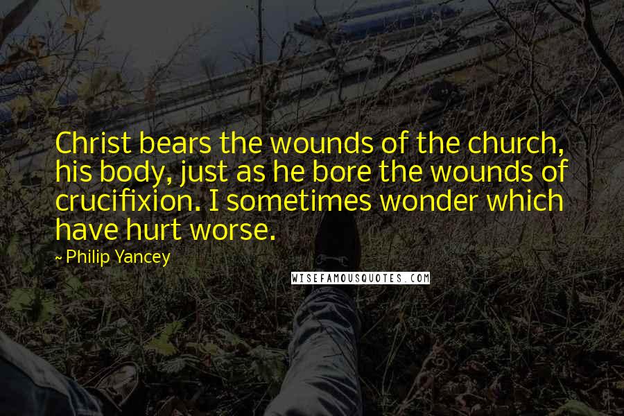Philip Yancey Quotes: Christ bears the wounds of the church, his body, just as he bore the wounds of crucifixion. I sometimes wonder which have hurt worse.