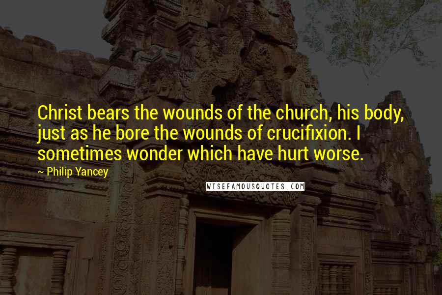 Philip Yancey Quotes: Christ bears the wounds of the church, his body, just as he bore the wounds of crucifixion. I sometimes wonder which have hurt worse.