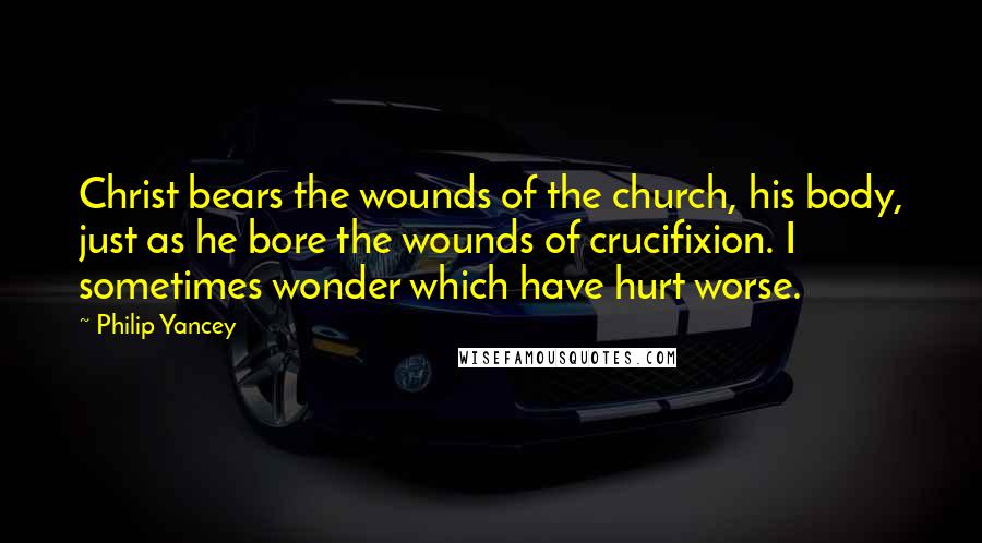 Philip Yancey Quotes: Christ bears the wounds of the church, his body, just as he bore the wounds of crucifixion. I sometimes wonder which have hurt worse.