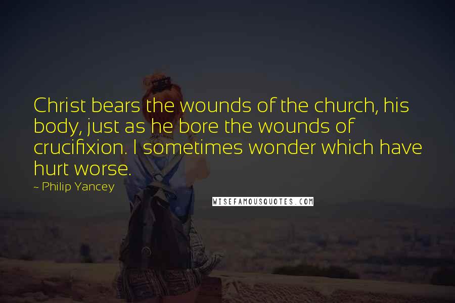 Philip Yancey Quotes: Christ bears the wounds of the church, his body, just as he bore the wounds of crucifixion. I sometimes wonder which have hurt worse.