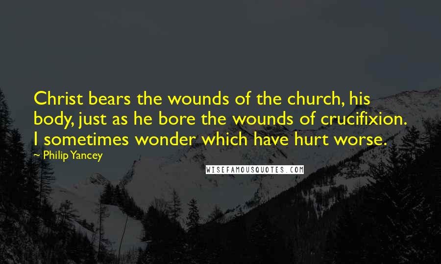 Philip Yancey Quotes: Christ bears the wounds of the church, his body, just as he bore the wounds of crucifixion. I sometimes wonder which have hurt worse.