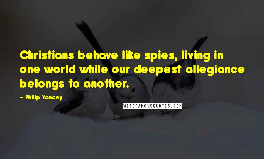 Philip Yancey Quotes: Christians behave like spies, living in one world while our deepest allegiance belongs to another.