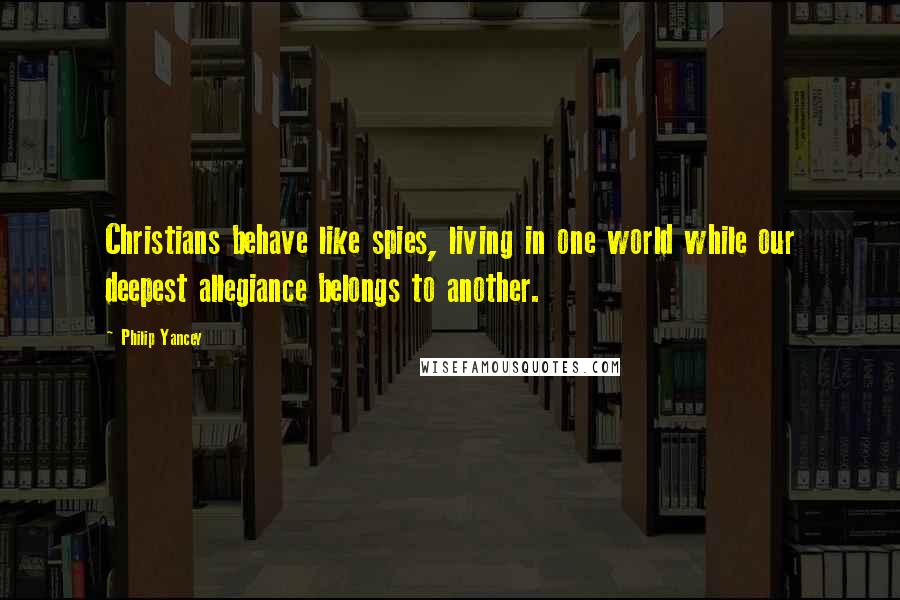 Philip Yancey Quotes: Christians behave like spies, living in one world while our deepest allegiance belongs to another.