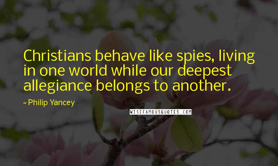 Philip Yancey Quotes: Christians behave like spies, living in one world while our deepest allegiance belongs to another.