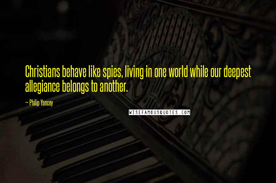 Philip Yancey Quotes: Christians behave like spies, living in one world while our deepest allegiance belongs to another.