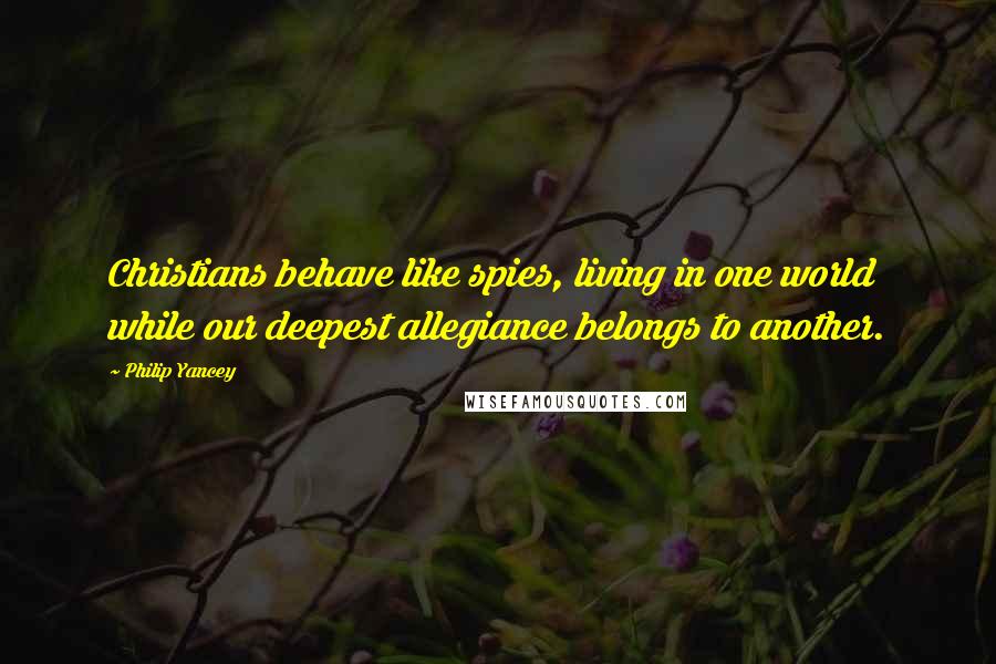 Philip Yancey Quotes: Christians behave like spies, living in one world while our deepest allegiance belongs to another.