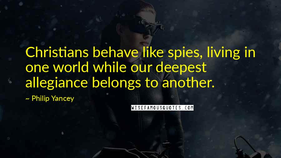 Philip Yancey Quotes: Christians behave like spies, living in one world while our deepest allegiance belongs to another.