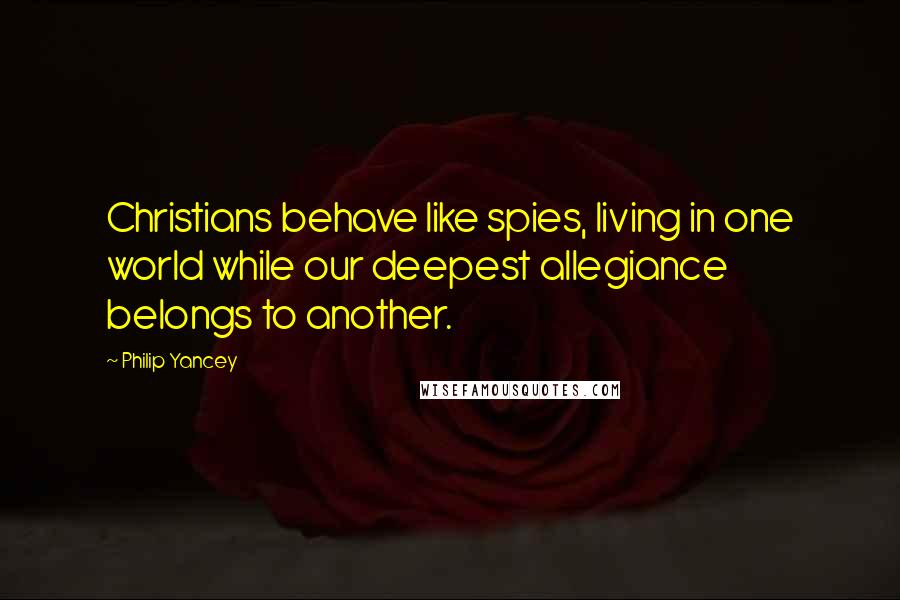 Philip Yancey Quotes: Christians behave like spies, living in one world while our deepest allegiance belongs to another.