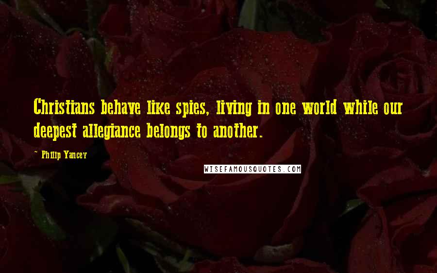 Philip Yancey Quotes: Christians behave like spies, living in one world while our deepest allegiance belongs to another.