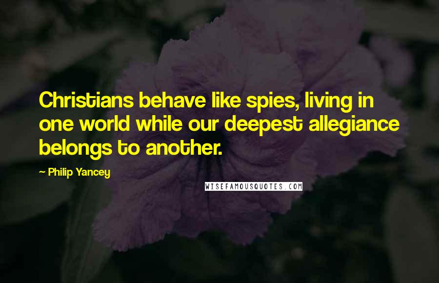 Philip Yancey Quotes: Christians behave like spies, living in one world while our deepest allegiance belongs to another.