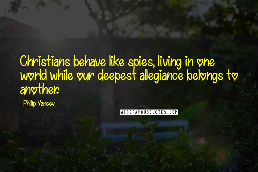 Philip Yancey Quotes: Christians behave like spies, living in one world while our deepest allegiance belongs to another.