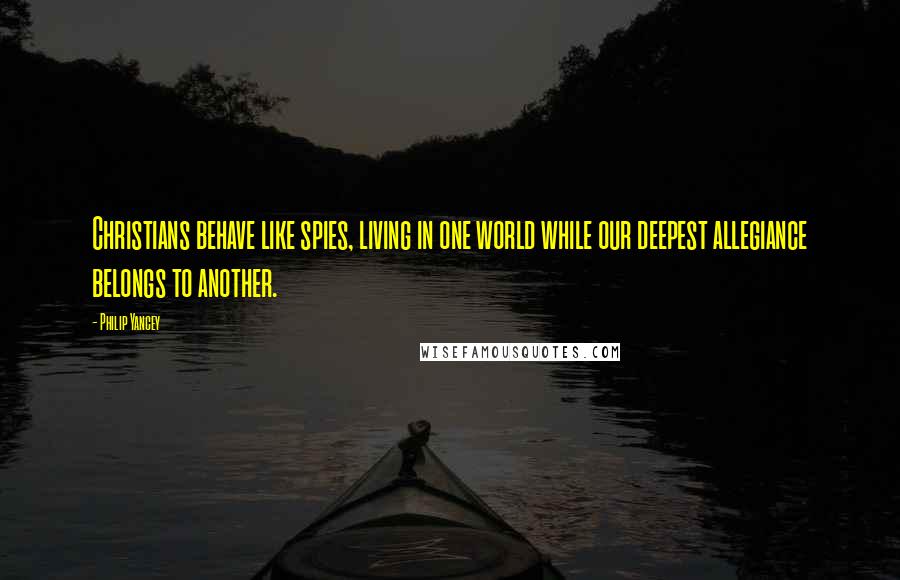 Philip Yancey Quotes: Christians behave like spies, living in one world while our deepest allegiance belongs to another.