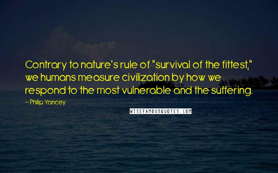 Philip Yancey Quotes: Contrary to nature's rule of "survival of the fittest," we humans measure civilization by how we respond to the most vulnerable and the suffering.