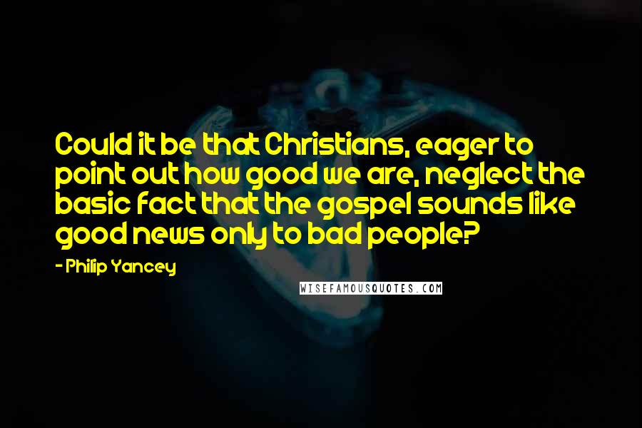 Philip Yancey Quotes: Could it be that Christians, eager to point out how good we are, neglect the basic fact that the gospel sounds like good news only to bad people?