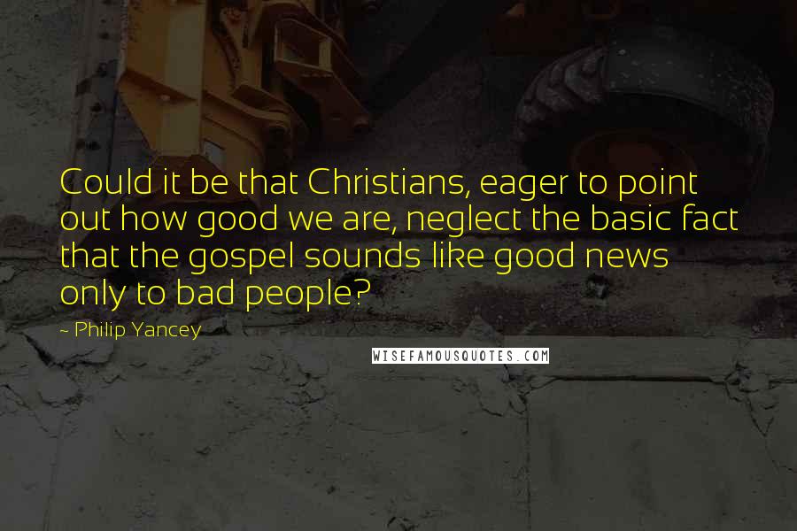 Philip Yancey Quotes: Could it be that Christians, eager to point out how good we are, neglect the basic fact that the gospel sounds like good news only to bad people?