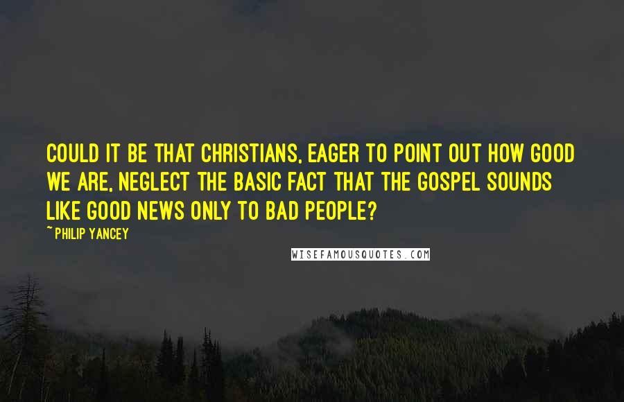 Philip Yancey Quotes: Could it be that Christians, eager to point out how good we are, neglect the basic fact that the gospel sounds like good news only to bad people?