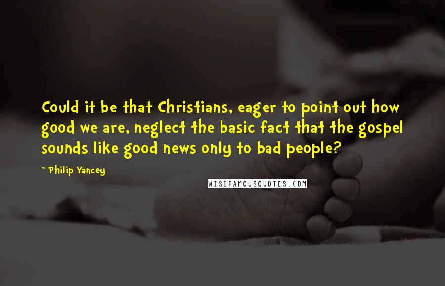 Philip Yancey Quotes: Could it be that Christians, eager to point out how good we are, neglect the basic fact that the gospel sounds like good news only to bad people?