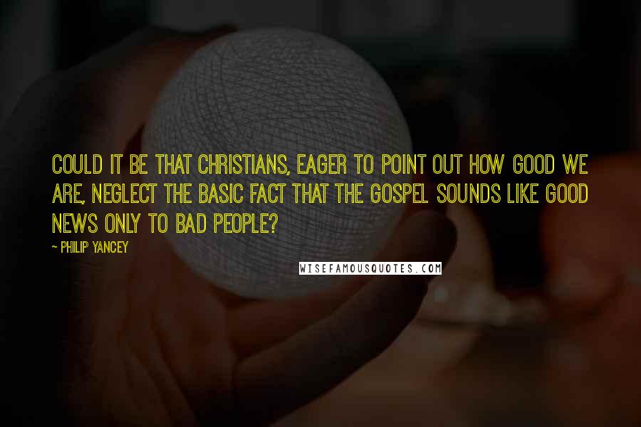 Philip Yancey Quotes: Could it be that Christians, eager to point out how good we are, neglect the basic fact that the gospel sounds like good news only to bad people?