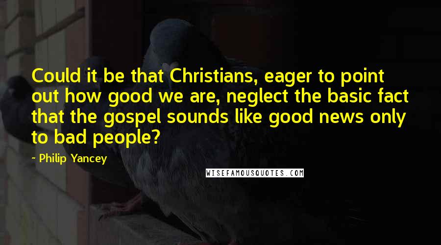 Philip Yancey Quotes: Could it be that Christians, eager to point out how good we are, neglect the basic fact that the gospel sounds like good news only to bad people?