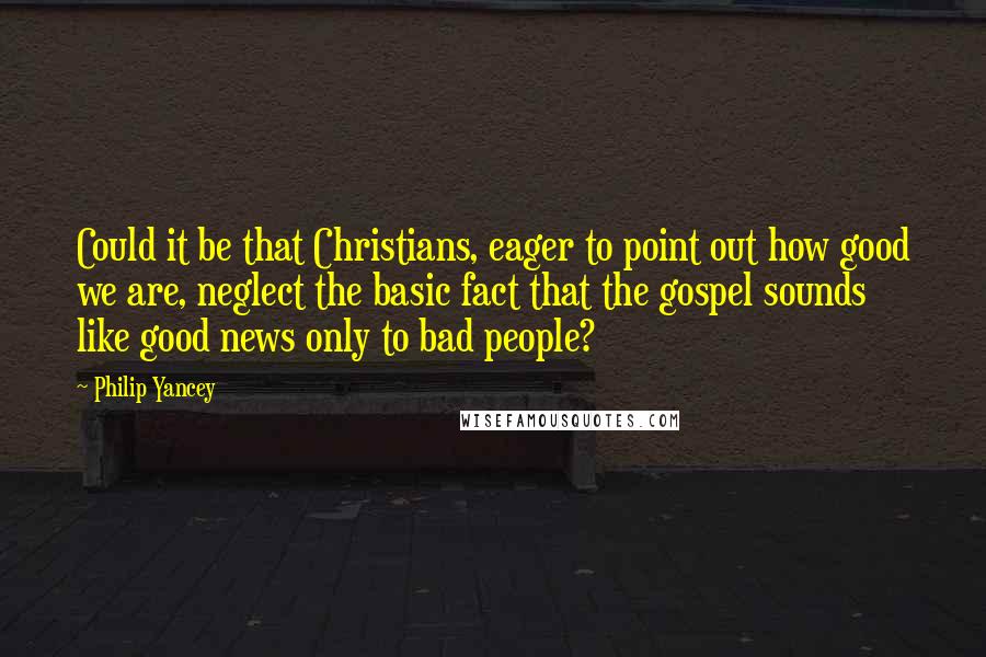 Philip Yancey Quotes: Could it be that Christians, eager to point out how good we are, neglect the basic fact that the gospel sounds like good news only to bad people?