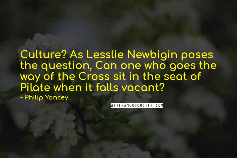 Philip Yancey Quotes: Culture? As Lesslie Newbigin poses the question, Can one who goes the way of the Cross sit in the seat of Pilate when it falls vacant?