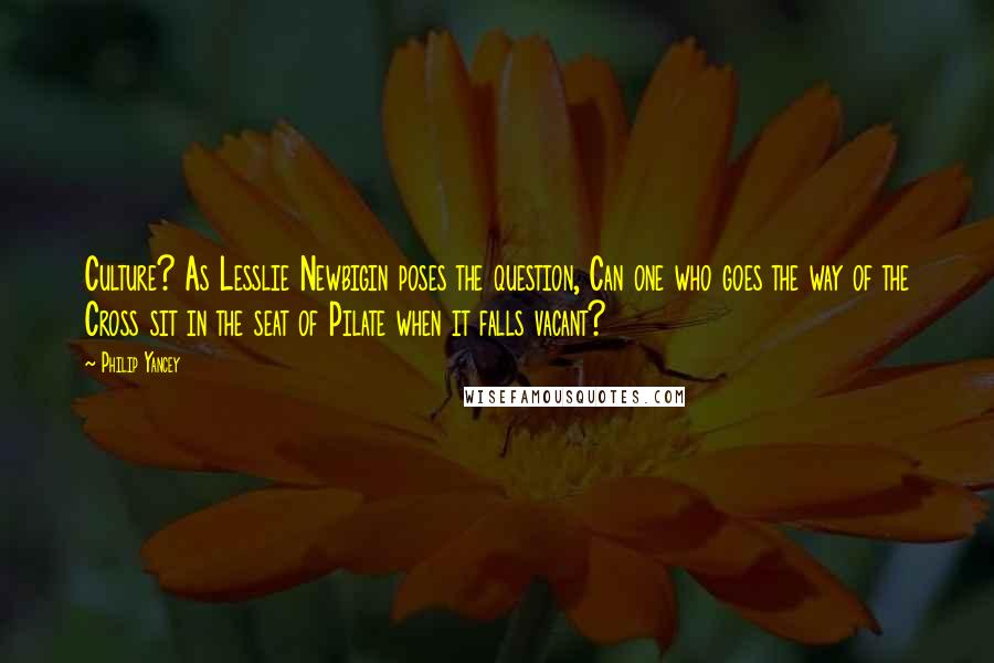 Philip Yancey Quotes: Culture? As Lesslie Newbigin poses the question, Can one who goes the way of the Cross sit in the seat of Pilate when it falls vacant?