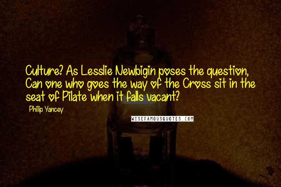 Philip Yancey Quotes: Culture? As Lesslie Newbigin poses the question, Can one who goes the way of the Cross sit in the seat of Pilate when it falls vacant?