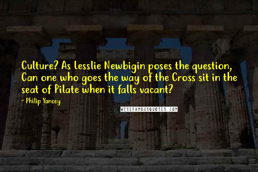 Philip Yancey Quotes: Culture? As Lesslie Newbigin poses the question, Can one who goes the way of the Cross sit in the seat of Pilate when it falls vacant?