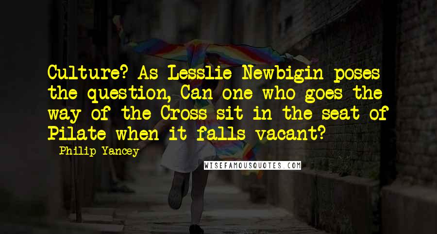 Philip Yancey Quotes: Culture? As Lesslie Newbigin poses the question, Can one who goes the way of the Cross sit in the seat of Pilate when it falls vacant?