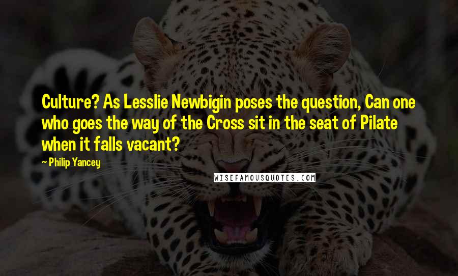 Philip Yancey Quotes: Culture? As Lesslie Newbigin poses the question, Can one who goes the way of the Cross sit in the seat of Pilate when it falls vacant?