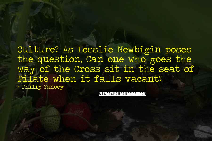 Philip Yancey Quotes: Culture? As Lesslie Newbigin poses the question, Can one who goes the way of the Cross sit in the seat of Pilate when it falls vacant?