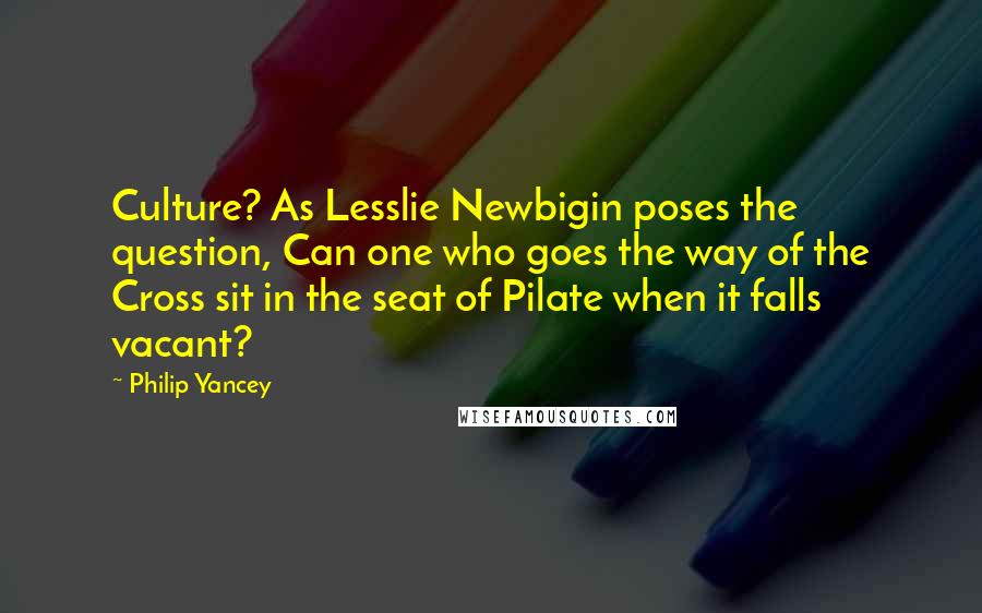 Philip Yancey Quotes: Culture? As Lesslie Newbigin poses the question, Can one who goes the way of the Cross sit in the seat of Pilate when it falls vacant?