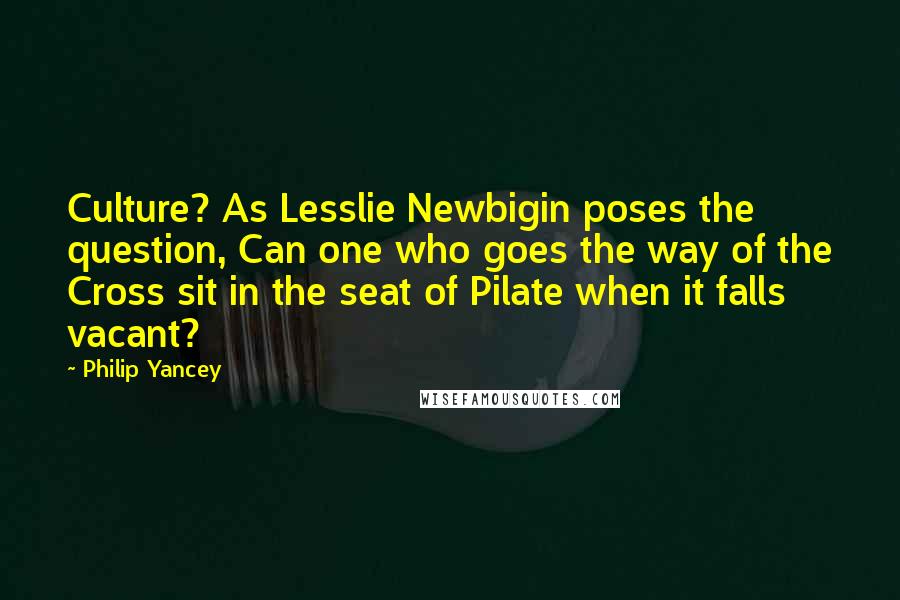 Philip Yancey Quotes: Culture? As Lesslie Newbigin poses the question, Can one who goes the way of the Cross sit in the seat of Pilate when it falls vacant?