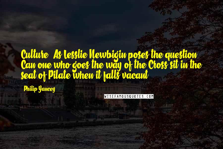 Philip Yancey Quotes: Culture? As Lesslie Newbigin poses the question, Can one who goes the way of the Cross sit in the seat of Pilate when it falls vacant?