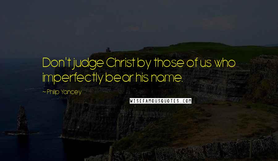 Philip Yancey Quotes: Don't judge Christ by those of us who imperfectly bear his name.