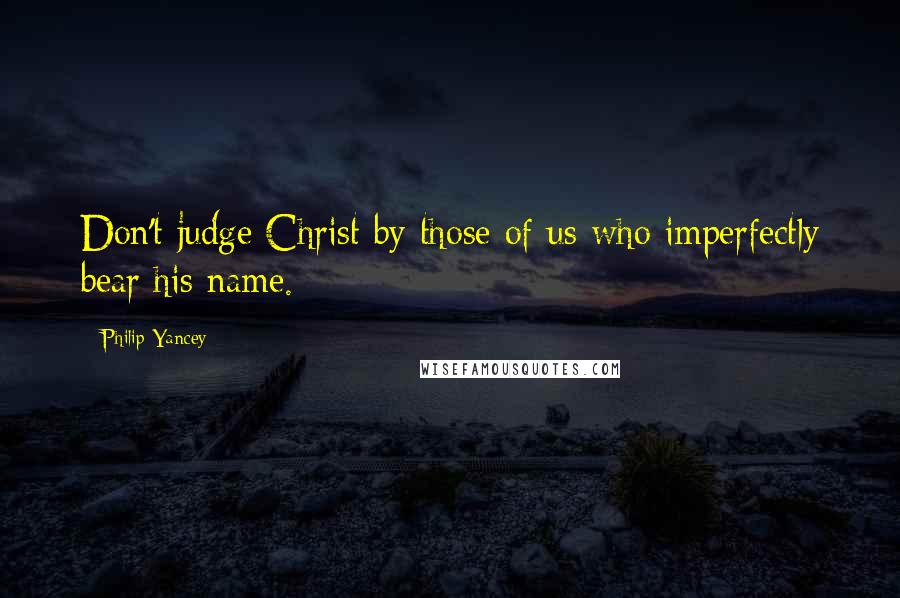 Philip Yancey Quotes: Don't judge Christ by those of us who imperfectly bear his name.