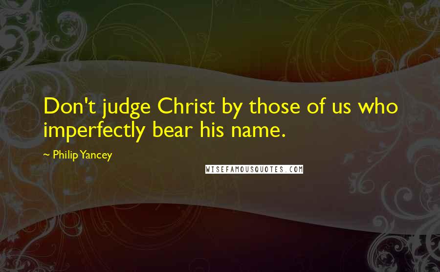 Philip Yancey Quotes: Don't judge Christ by those of us who imperfectly bear his name.