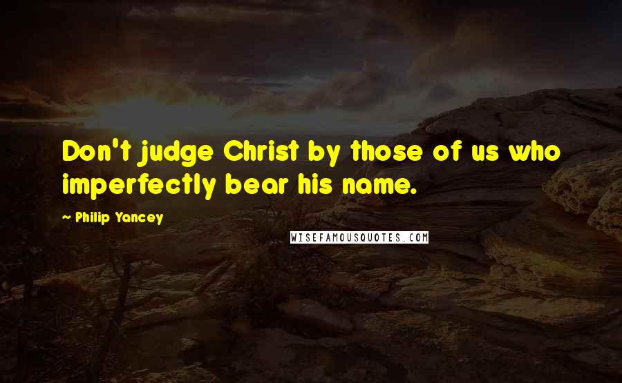 Philip Yancey Quotes: Don't judge Christ by those of us who imperfectly bear his name.