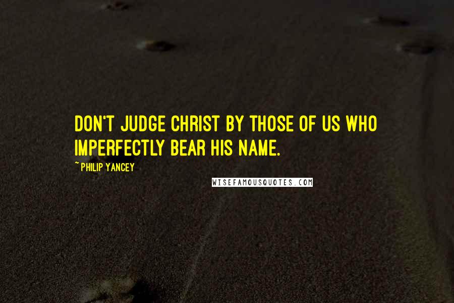 Philip Yancey Quotes: Don't judge Christ by those of us who imperfectly bear his name.