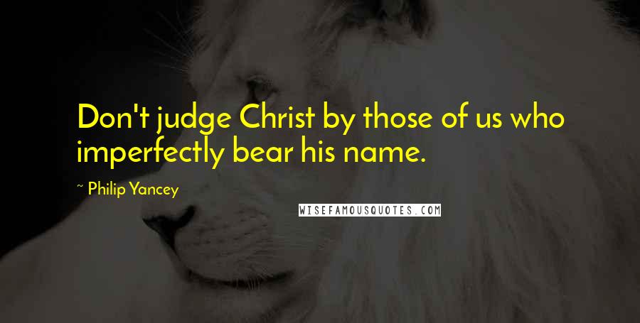 Philip Yancey Quotes: Don't judge Christ by those of us who imperfectly bear his name.