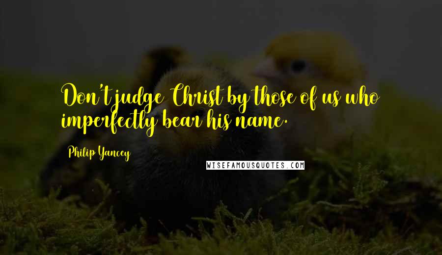 Philip Yancey Quotes: Don't judge Christ by those of us who imperfectly bear his name.