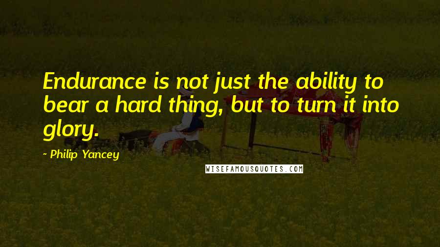 Philip Yancey Quotes: Endurance is not just the ability to bear a hard thing, but to turn it into glory.