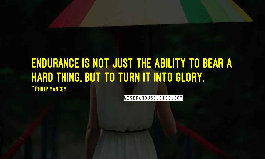 Philip Yancey Quotes: Endurance is not just the ability to bear a hard thing, but to turn it into glory.