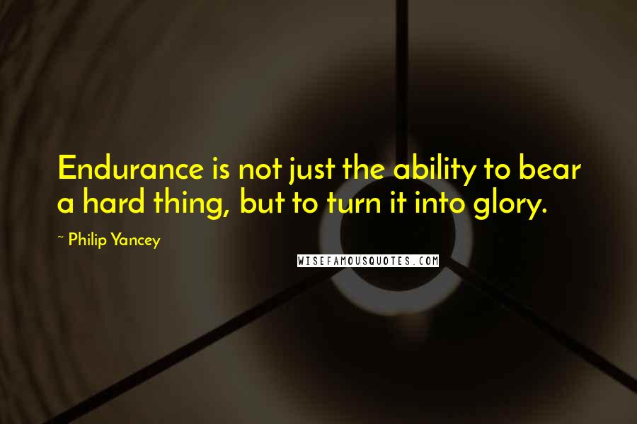 Philip Yancey Quotes: Endurance is not just the ability to bear a hard thing, but to turn it into glory.