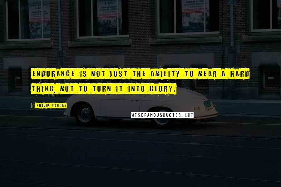 Philip Yancey Quotes: Endurance is not just the ability to bear a hard thing, but to turn it into glory.