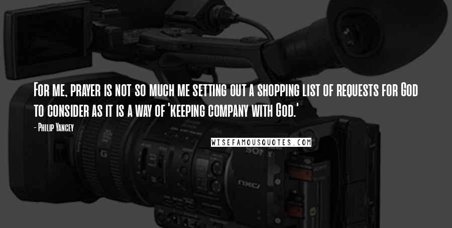 Philip Yancey Quotes: For me, prayer is not so much me setting out a shopping list of requests for God to consider as it is a way of 'keeping company with God.'