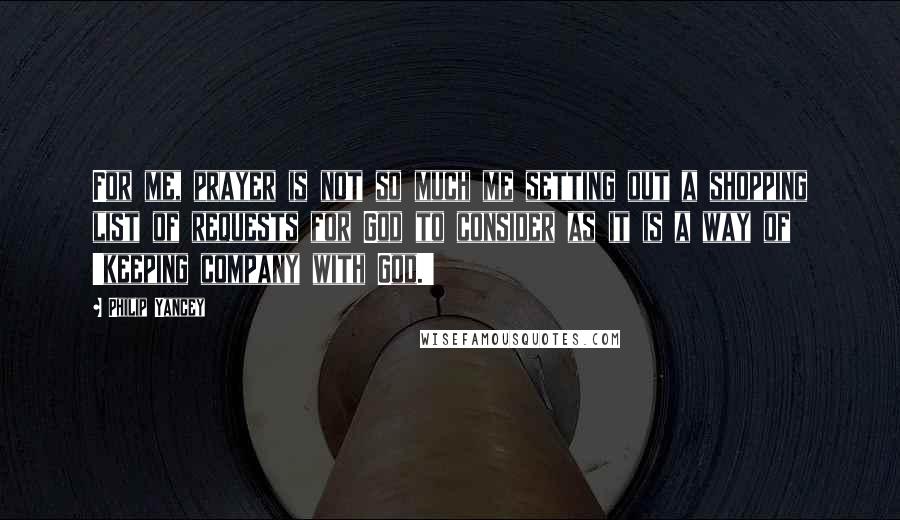 Philip Yancey Quotes: For me, prayer is not so much me setting out a shopping list of requests for God to consider as it is a way of 'keeping company with God.'