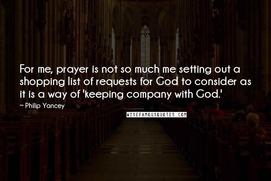 Philip Yancey Quotes: For me, prayer is not so much me setting out a shopping list of requests for God to consider as it is a way of 'keeping company with God.'